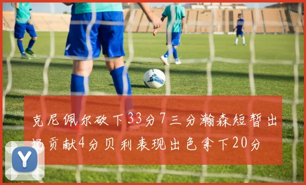 克尼佩尔砍下33分7三分瀚森短暂出场贡献4分贝利表现出色拿下20分