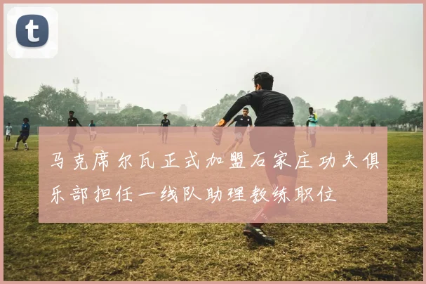 马克席尔瓦正式加盟石家庄功夫俱乐部担任一线队助理教练职位
