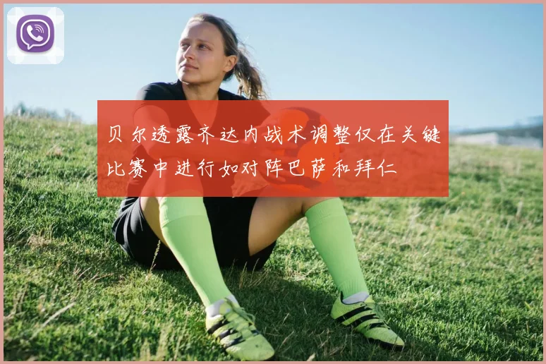 贝尔透露齐达内战术调整仅在关键比赛中进行如对阵巴萨和拜仁