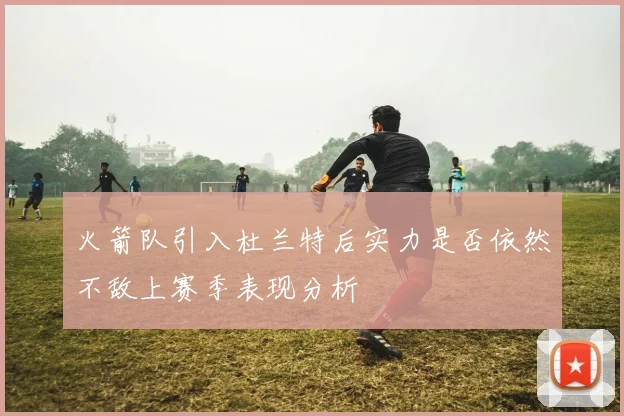 火箭队引入杜兰特后实力是否依然不敌上赛季表现分析