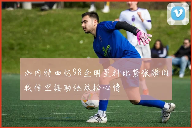 加内特回忆98全明星科比紧张瞬间我传空接助他放松心情