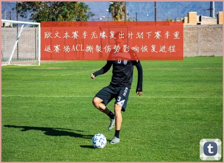 欧文本赛季无缘复出计划下赛季重返赛场ACL撕裂伤势影响恢复进程