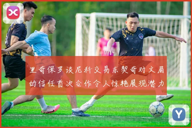 里奇保罗谈尼科交易东契奇对文眉的信任首次合作令人惊艳展现潜力