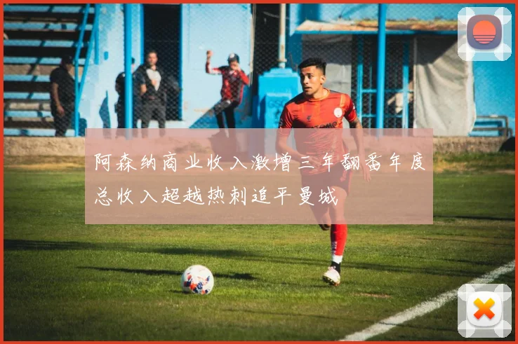 阿森纳商业收入激增三年翻番年度总收入超越热刺追平曼城