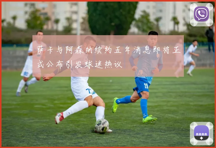 萨卡与阿森纳续约五年消息即将正式公布引发球迷热议