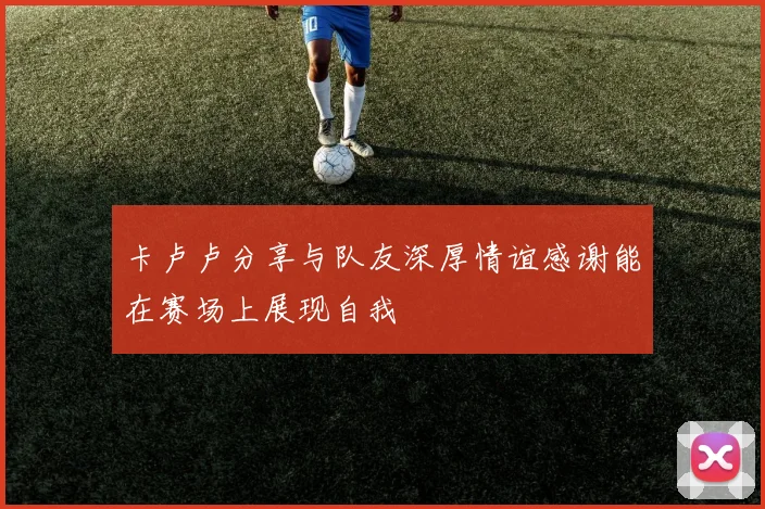 卡卢卢分享与队友深厚情谊感谢能在赛场上展现自我