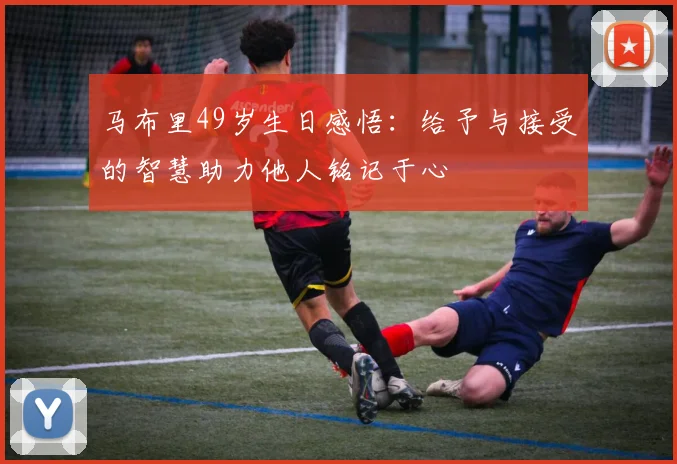 马布里49岁生日感悟：给予与接受的智慧助力他人铭记于心