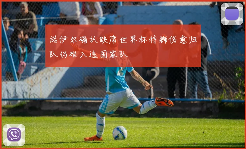 诺伊尔确认缺席世界杯特狮伤愈归队仍难入选国家队