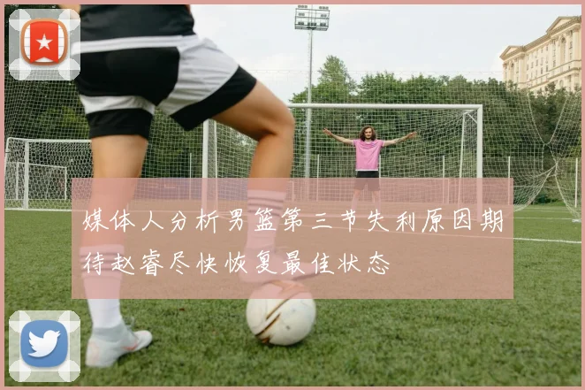 媒体人分析男篮第三节失利原因期待赵睿尽快恢复最佳状态