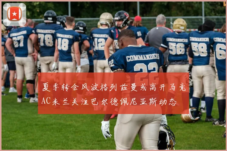 夏季转会风波格列兹曼或离开马竞AC米兰关注巴尔德佩尼亚斯动态