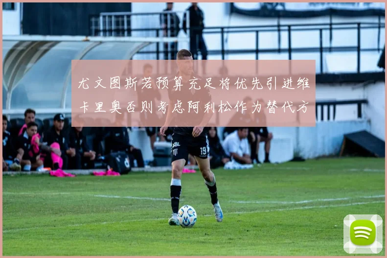尤文图斯若预算充足将优先引进维卡里奥否则考虑阿利松作为替代方案