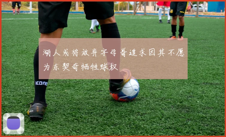 湖人或将放弃字母哥追求因其不愿为东契奇牺牲球权