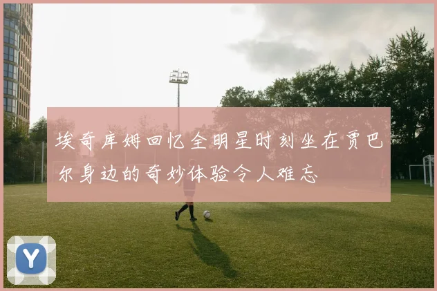 埃奇库姆回忆全明星时刻坐在贾巴尔身边的奇妙体验令人难忘