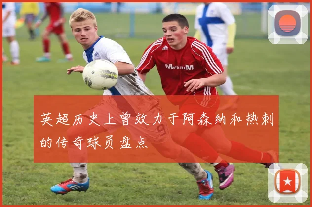 英超历史上曾效力于阿森纳和热刺的传奇球员盘点
