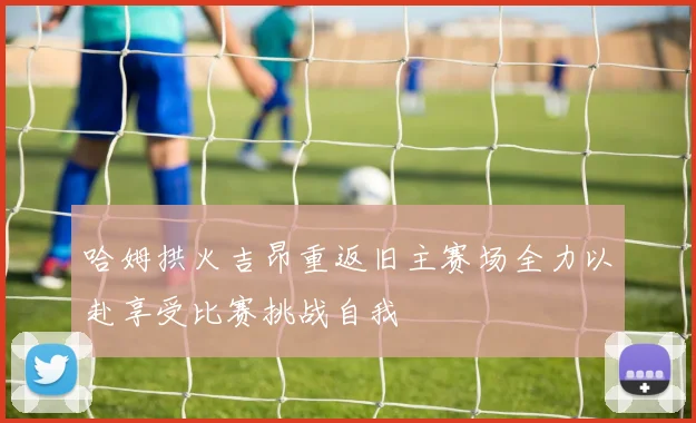 哈姆拱火吉昂重返旧主赛场全力以赴享受比赛挑战自我