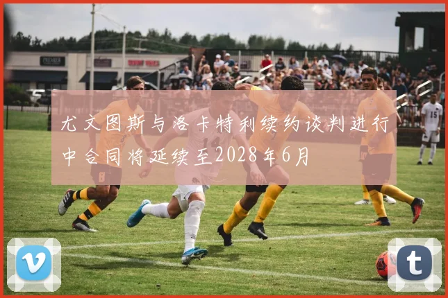 尤文图斯与洛卡特利续约谈判进行中合同将延续至2028年6月